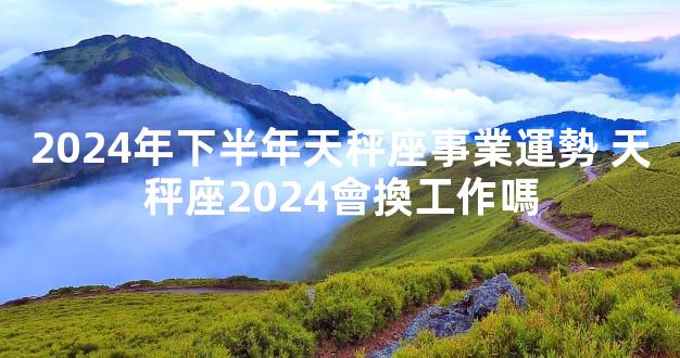 2024年下半年天秤座事業運勢 天秤座2024會換工作嗎